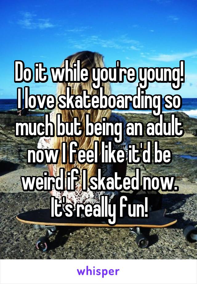 Do it while you're young! I love skateboarding so much but being an adult now I feel like it'd be weird if I skated now. It's really fun!
