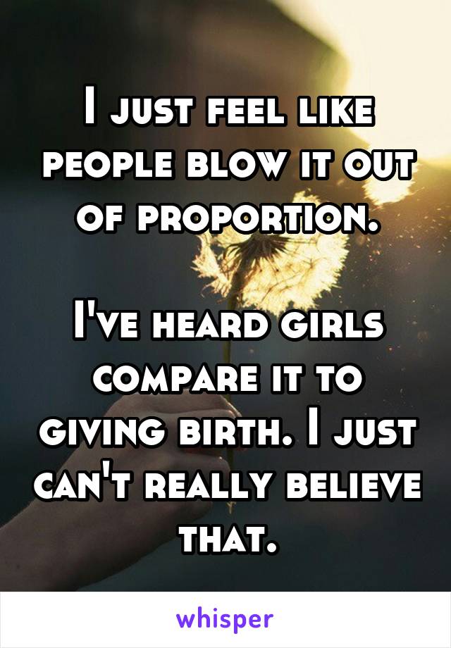 I just feel like people blow it out of proportion.

I've heard girls compare it to giving birth. I just can't really believe that.