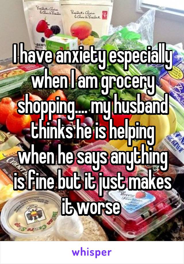 I have anxiety especially when I am grocery shopping.... my husband thinks he is helping when he says anything is fine but it just makes it worse 