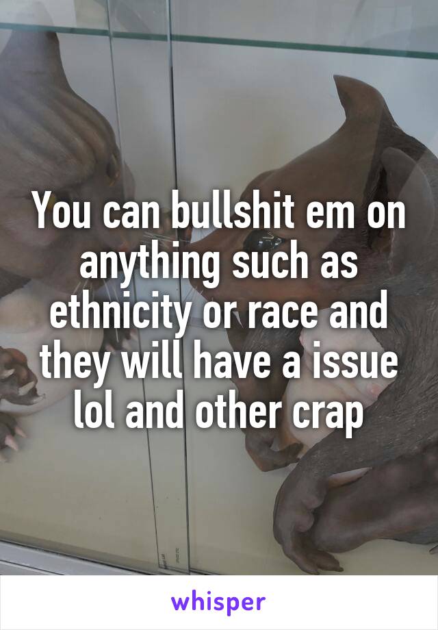 You can bullshit em on anything such as ethnicity or race and they will have a issue lol and other crap