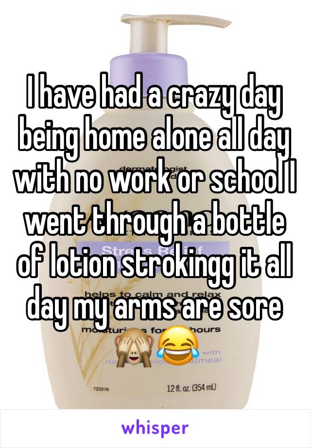 I have had a crazy day being home alone all day with no work or school I went through a bottle of lotion strokingg it all day my arms are sore 🙈😂