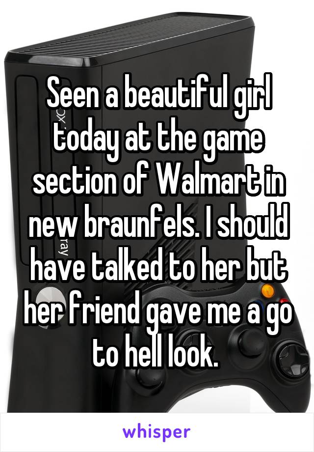 Seen a beautiful girl today at the game section of Walmart in new braunfels. I should have talked to her but her friend gave me a go to hell look. 
