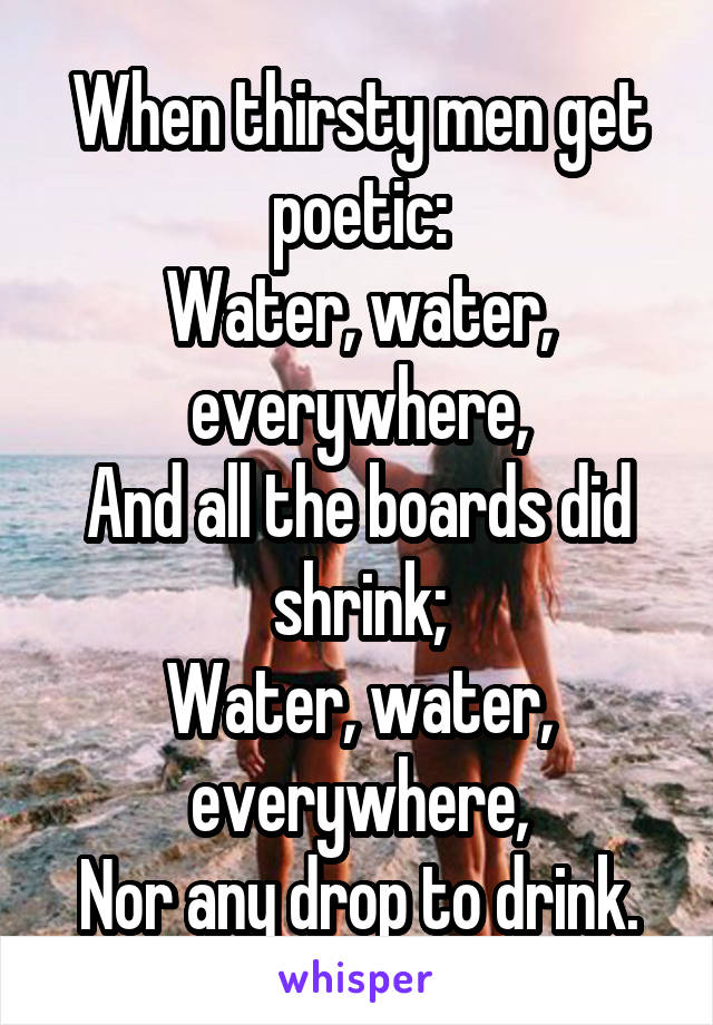 When thirsty men get poetic:
Water, water, everywhere,
And all the boards did shrink;
Water, water, everywhere,
Nor any drop to drink.