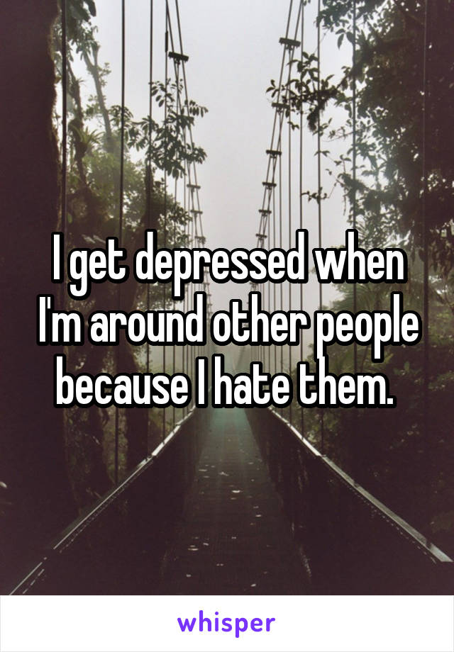 I get depressed when I'm around other people because I hate them. 