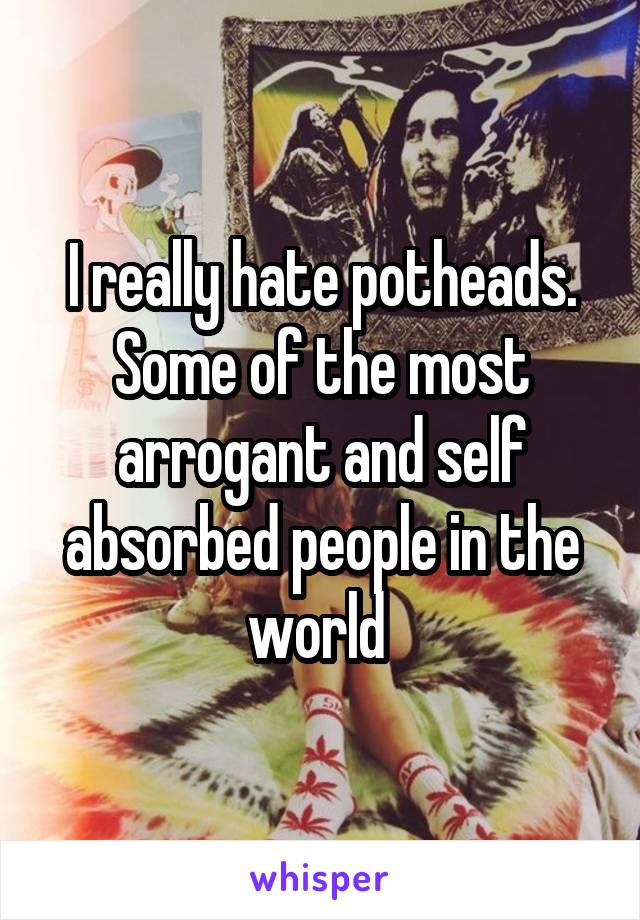 I really hate potheads. Some of the most arrogant and self absorbed people in the world 