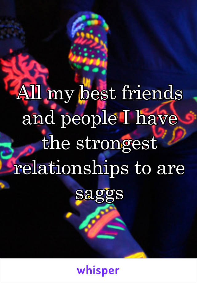 All my best friends and people I have the strongest relationships to are saggs