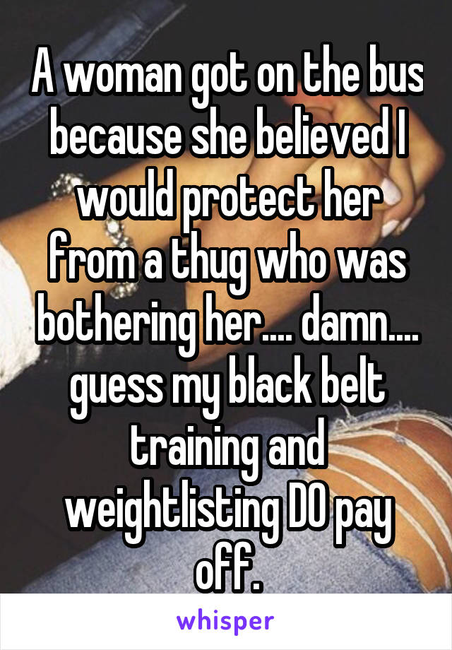 A woman got on the bus because she believed I would protect her from a thug who was bothering her.... damn.... guess my black belt training and weightlisting DO pay off.