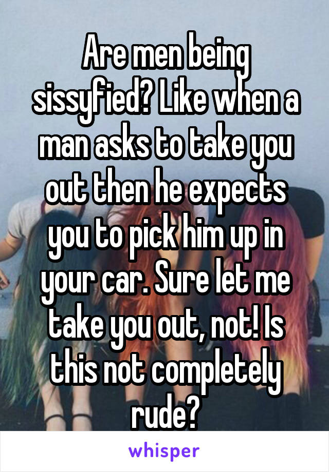 Are men being sissyfied? Like when a man asks to take you out then he expects you to pick him up in your car. Sure let me take you out, not! Is this not completely rude?