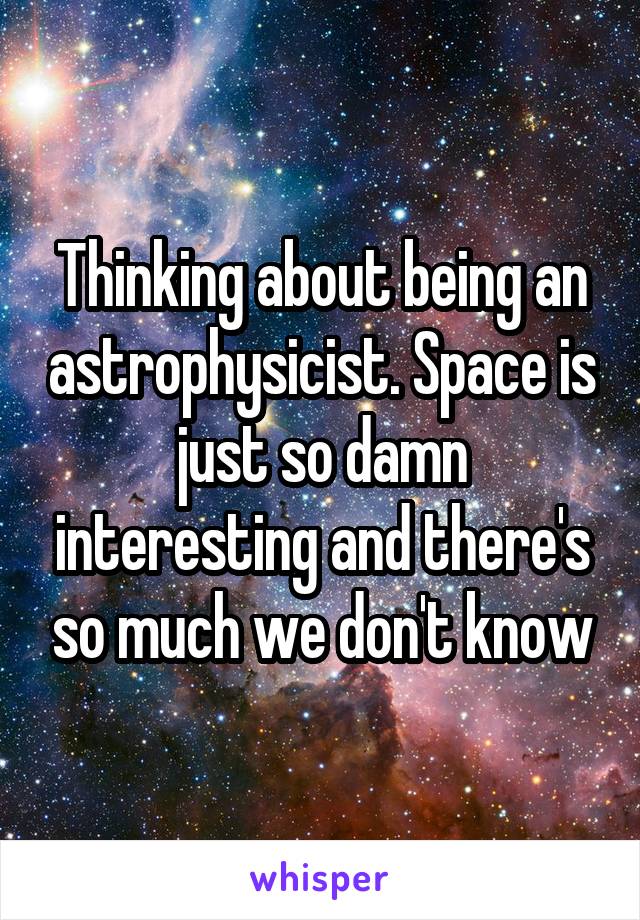 Thinking about being an astrophysicist. Space is just so damn interesting and there's so much we don't know
