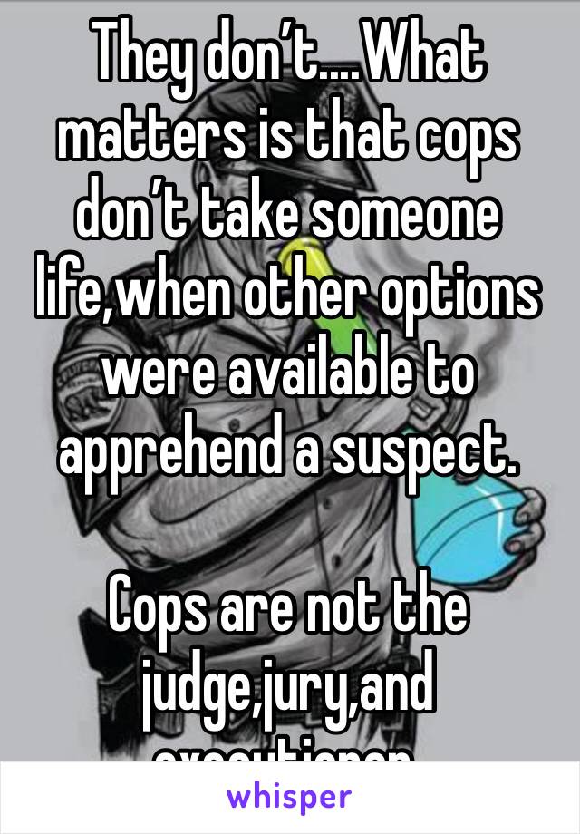 They don’t....What matters is that cops don’t take someone life,when other options were available to apprehend a suspect.

Cops are not the judge,jury,and executioner.
