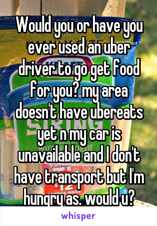 Would you or have you ever used an uber driver to go get food for you? my area doesn't have ubereats yet n my car is unavailable and I don't have transport but I'm hungry as. would u?