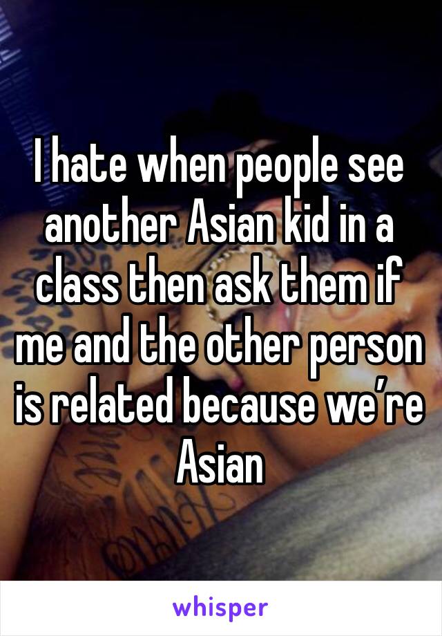 I hate when people see another Asian kid in a class then ask them if me and the other person is related because we’re Asian 