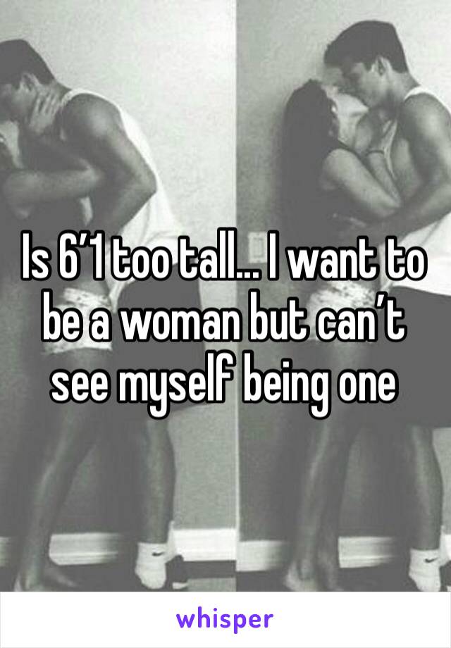 Is 6’1 too tall... I want to be a woman but can’t see myself being one