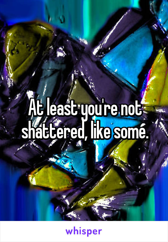 At least you're not shattered, like some.