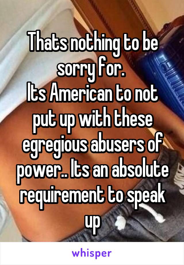 Thats nothing to be sorry for. 
Its American to not put up with these egregious abusers of power.. Its an absolute requirement to speak up