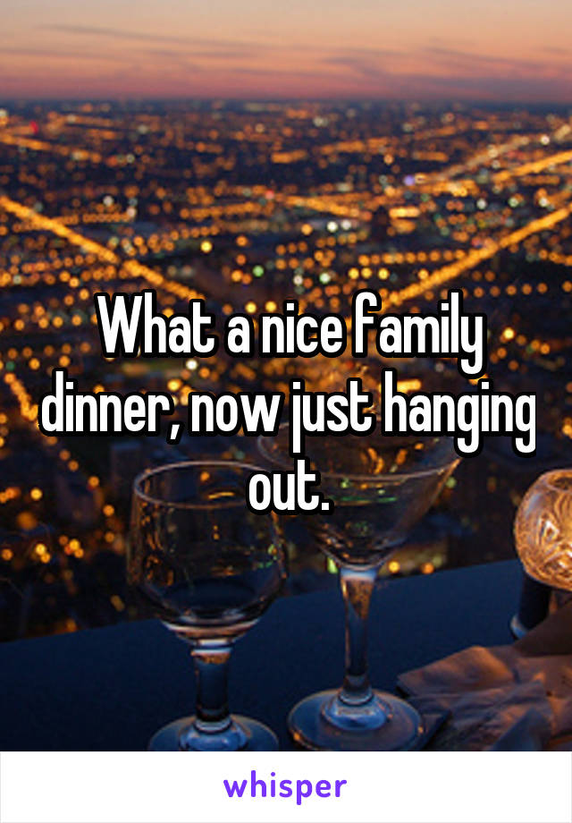 What a nice family dinner, now just hanging out.