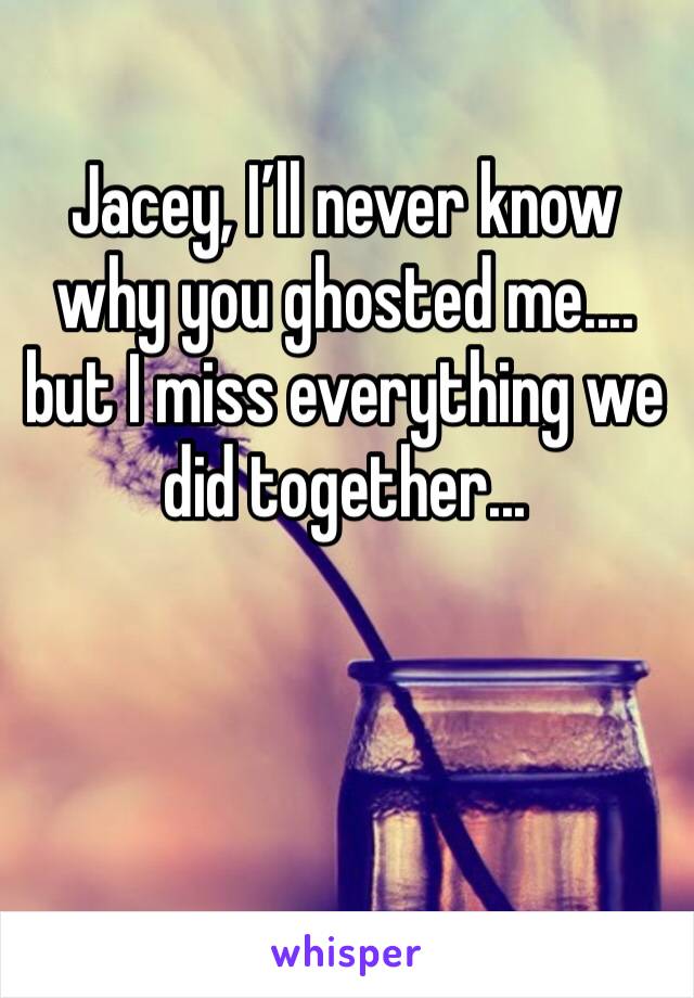 Jacey, I’ll never know why you ghosted me....  but I miss everything we did together...
