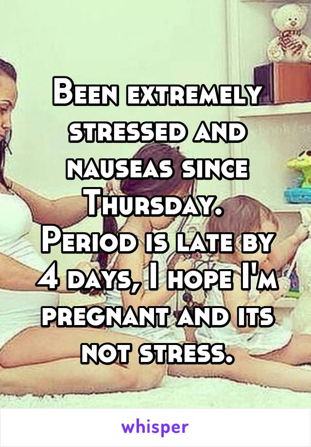 Been extremely stressed and nauseas since Thursday. 
Period is late by 4 days, I hope I'm pregnant and its not stress.