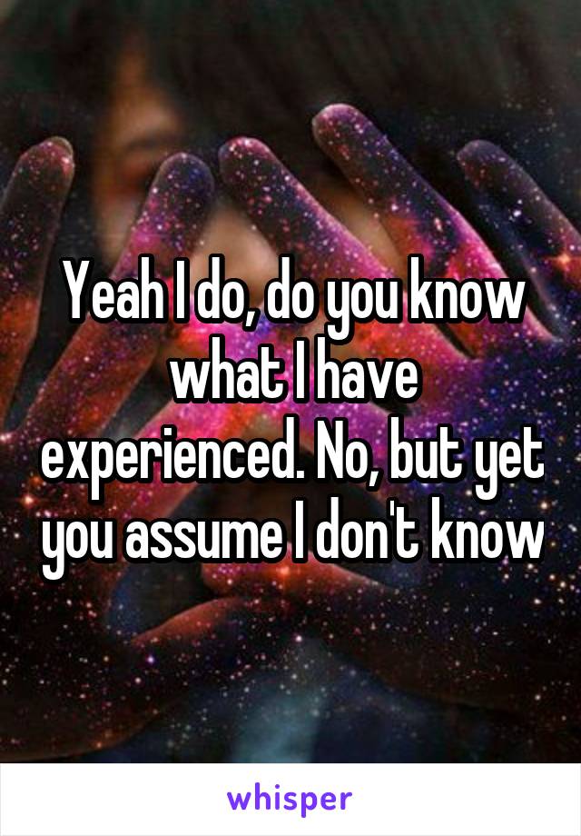 Yeah I do, do you know what I have experienced. No, but yet you assume I don't know
