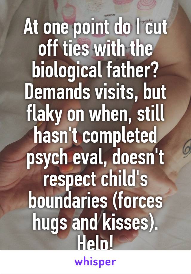 At one point do I cut off ties with the biological father? Demands visits, but flaky on when, still hasn't completed psych eval, doesn't respect child's boundaries (forces hugs and kisses). Help!