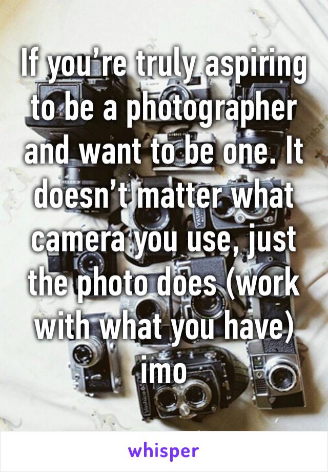 If you’re truly aspiring to be a photographer and want to be one. It doesn’t matter what camera you use, just the photo does (work with what you have) imo