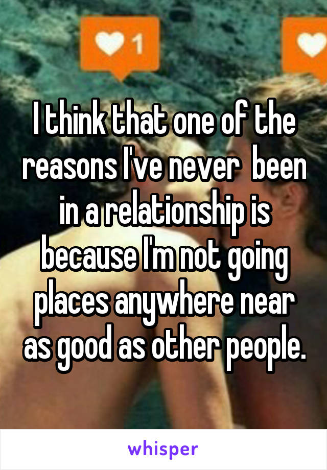 I think that one of the reasons I've never  been in a relationship is because I'm not going places anywhere near as good as other people.