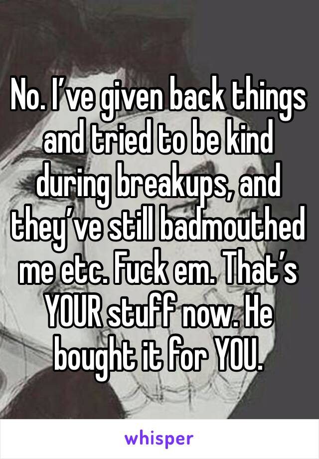 No. I’ve given back things and tried to be kind during breakups, and they’ve still badmouthed me etc. Fuck em. That’s YOUR stuff now. He bought it for YOU.