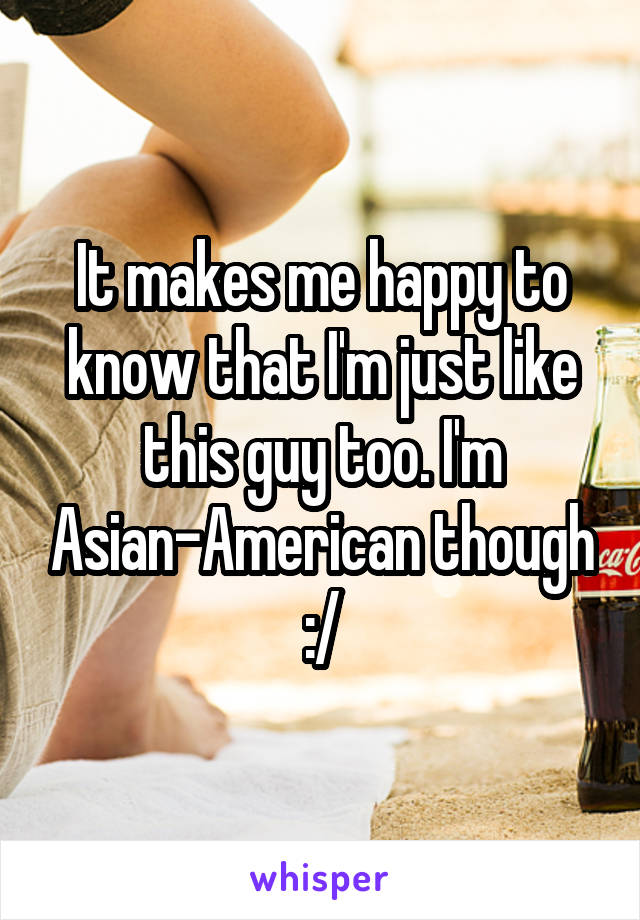 It makes me happy to know that I'm just like this guy too. I'm Asian-American though :/
