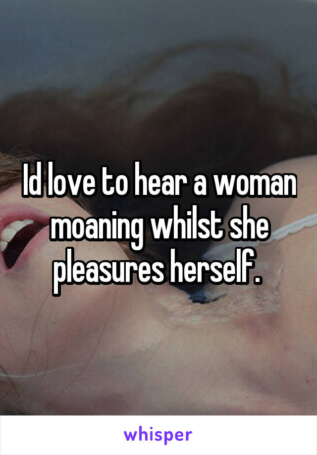 Id love to hear a woman moaning whilst she pleasures herself. 