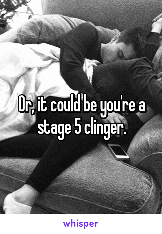 Or, it could be you're a stage 5 clinger.