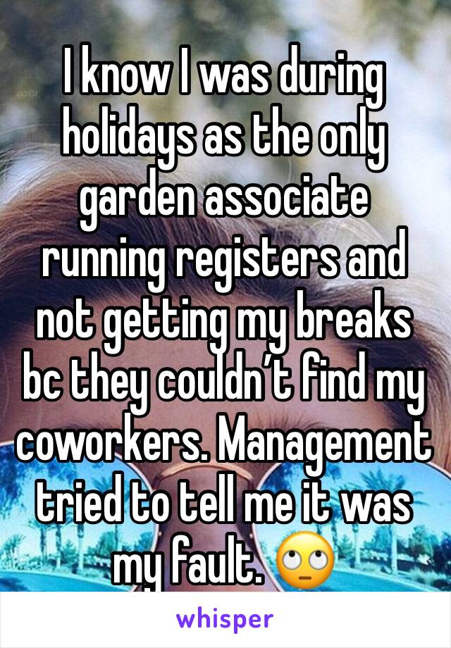 I know I was during holidays as the only garden associate running registers and not getting my breaks bc they couldn’t find my coworkers. Management tried to tell me it was my fault. 🙄