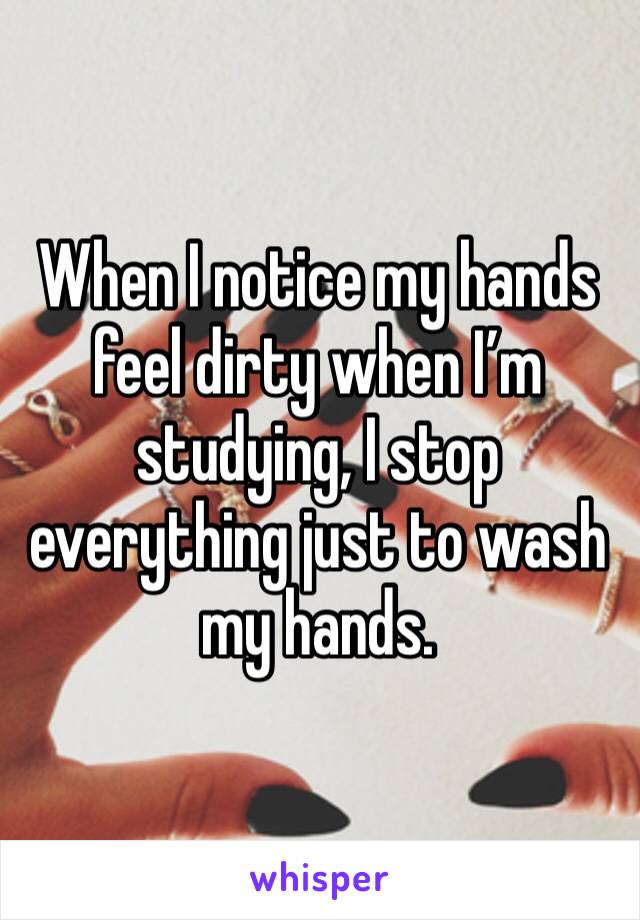 When I notice my hands feel dirty when I’m studying, I stop everything just to wash my hands.
