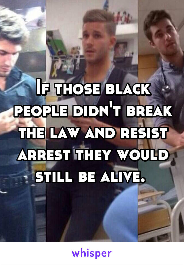 If those black people didn't break the law and resist arrest they would still be alive. 