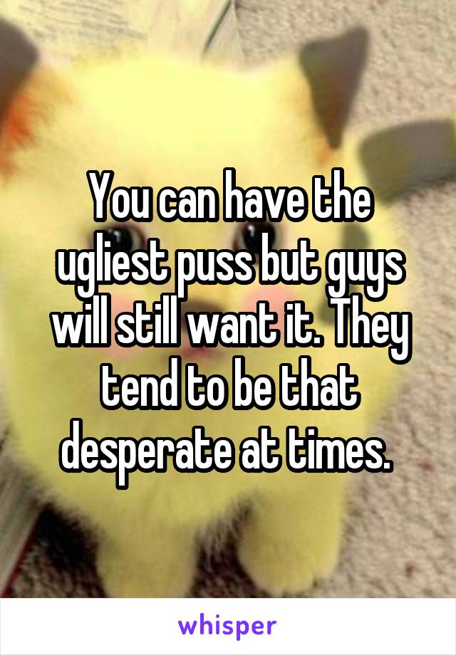 You can have the ugliest puss but guys will still want it. They tend to be that desperate at times. 