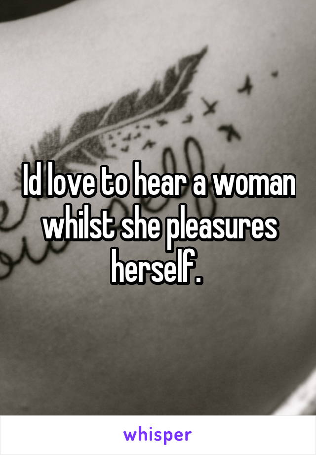 Id love to hear a woman whilst she pleasures herself. 