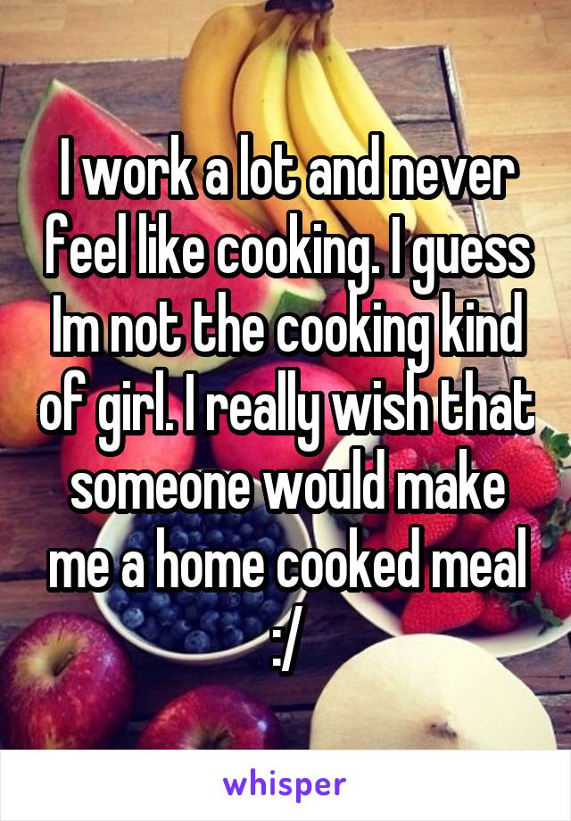 I work a lot and never feel like cooking. I guess Im not the cooking kind of girl. I really wish that someone would make me a home cooked meal :/