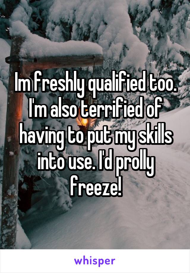 Im freshly qualified too. I'm also terrified of having to put my skills into use. I'd prolly freeze!