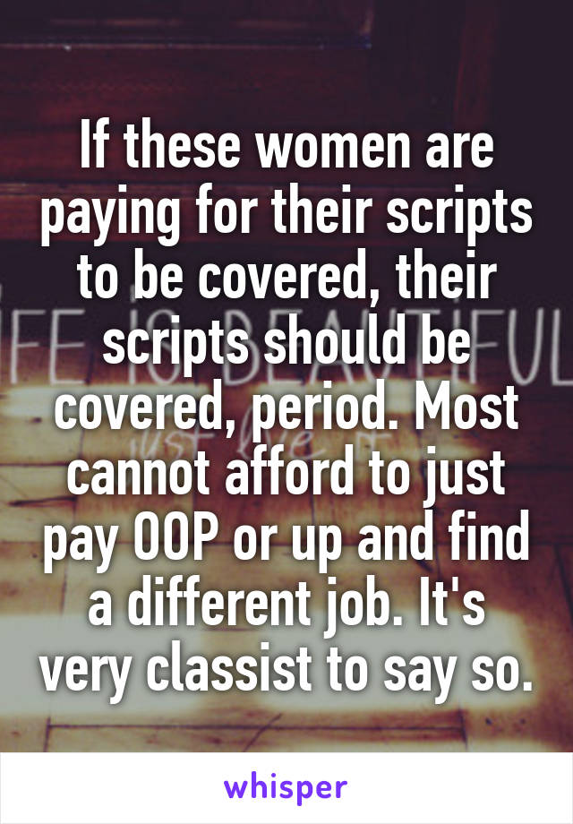 If these women are paying for their scripts to be covered, their scripts should be covered, period. Most cannot afford to just pay OOP or up and find a different job. It's very classist to say so.