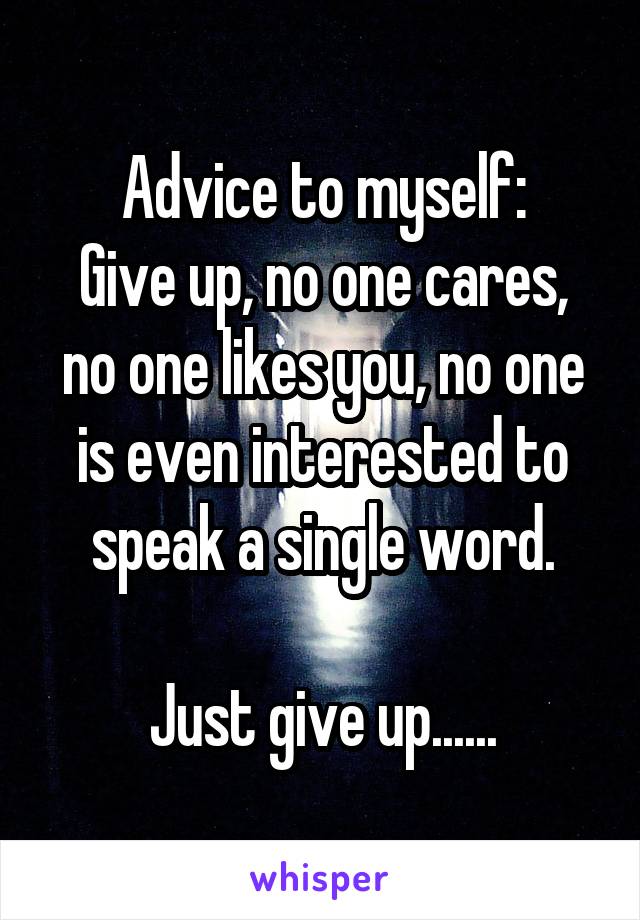 Advice to myself:
Give up, no one cares, no one likes you, no one is even interested to speak a single word.

Just give up......