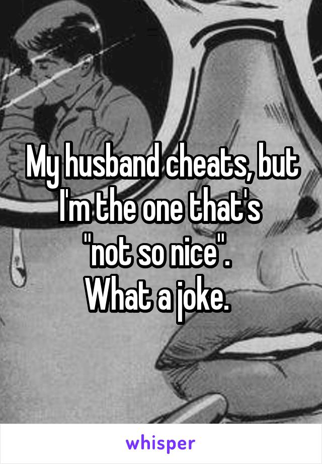My husband cheats, but I'm the one that's 
"not so nice".  
What a joke.  