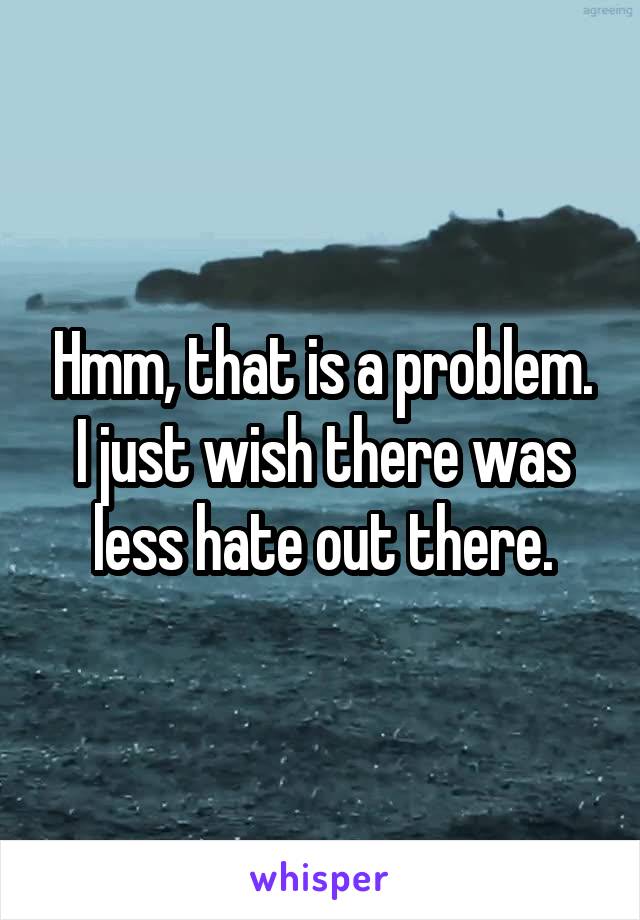 Hmm, that is a problem. I just wish there was less hate out there.