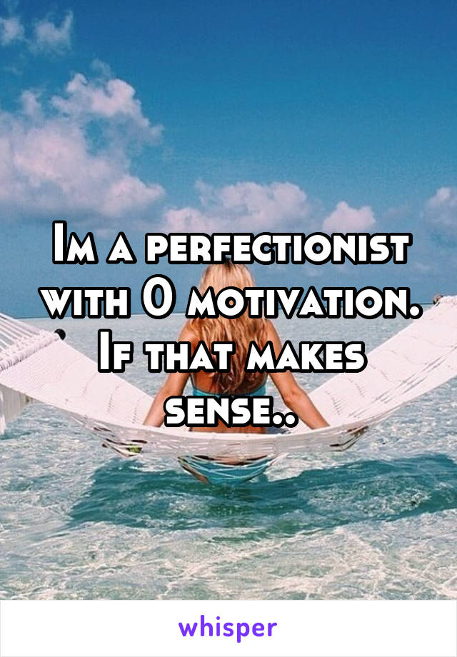 Im a perfectionist with 0 motivation. If that makes sense..