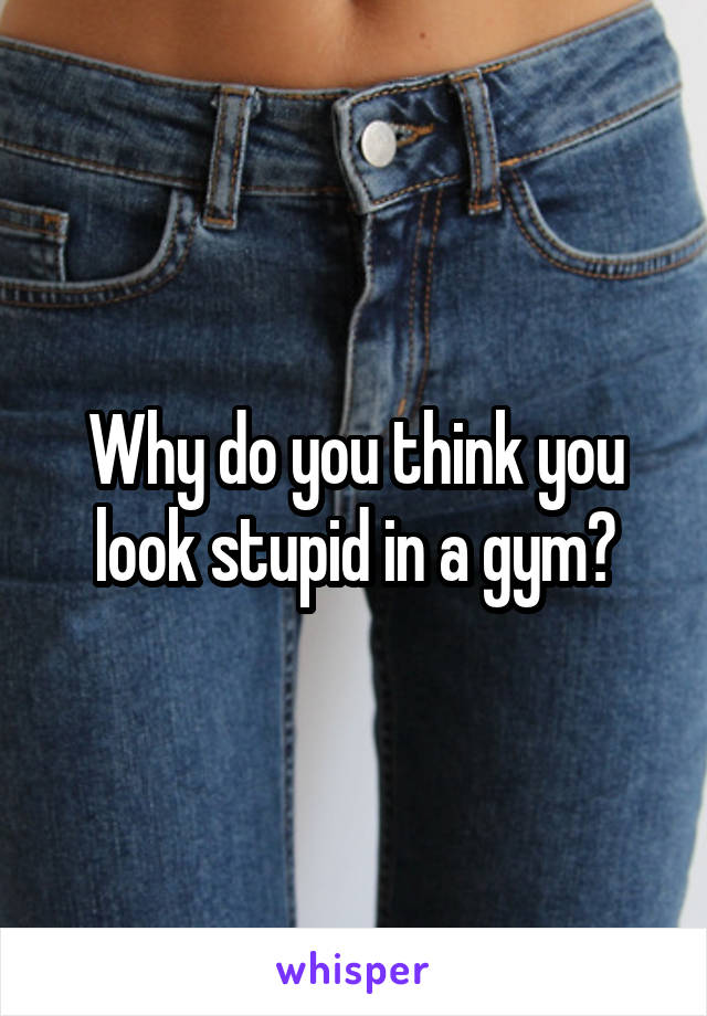 Why do you think you look stupid in a gym?