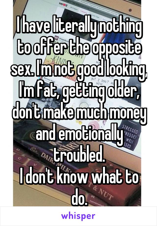 I have literally nothing to offer the opposite sex. I'm not good looking, I'm fat, getting older, don't make much money and emotionally troubled.
I don't know what to do.