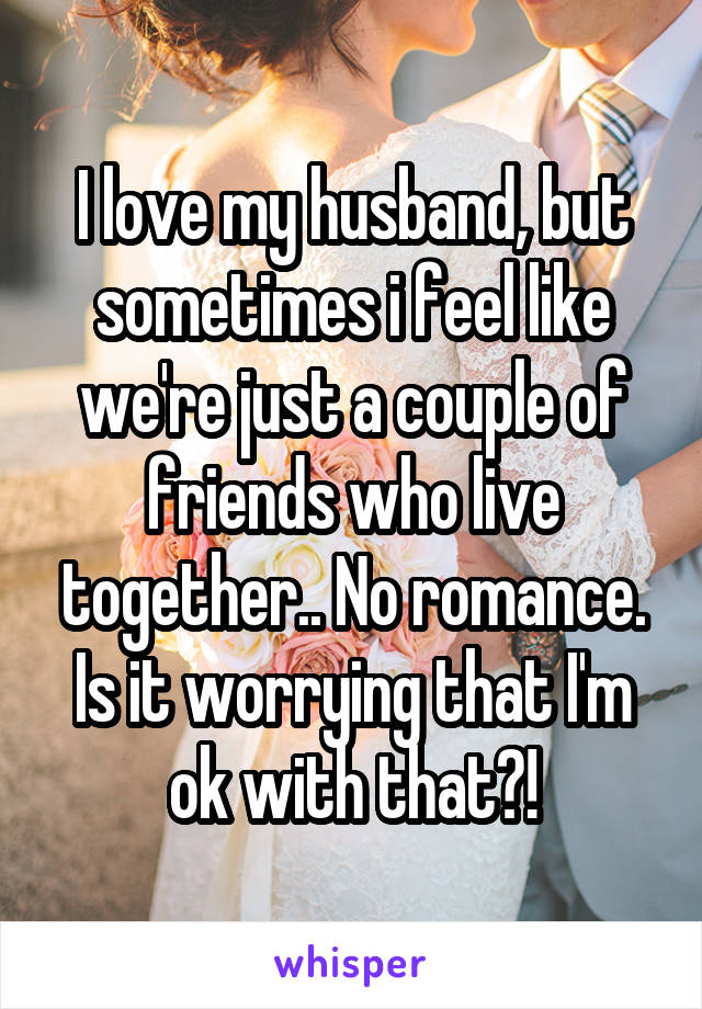 I love my husband, but sometimes i feel like we're just a couple of friends who live together.. No romance. Is it worrying that I'm ok with that?!