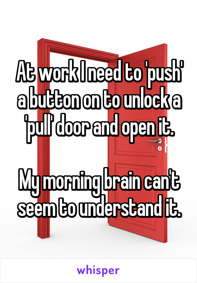 At work I need to 'push' a button on to unlock a 'pull' door and open it.

My morning brain can't seem to understand it.