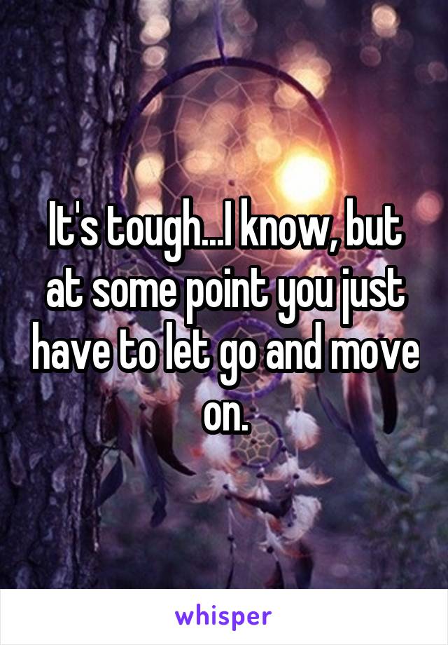 It's tough...I know, but at some point you just have to let go and move on.