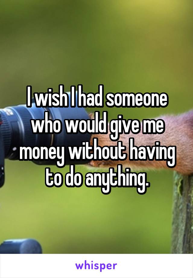 I wish I had someone who would give me money without having to do anything.