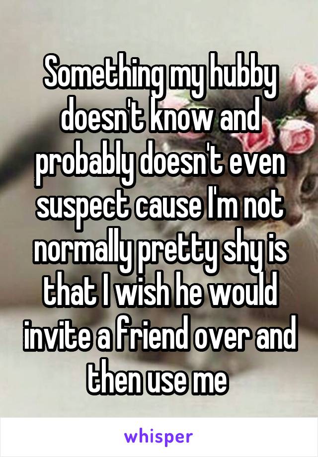 Something my hubby doesn't know and probably doesn't even suspect cause I'm not normally pretty shy is that I wish he would invite a friend over and then use me 