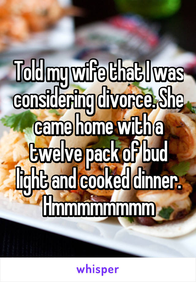 Told my wife that I was considering divorce. She came home with a twelve pack of bud light and cooked dinner. Hmmmmmmmm